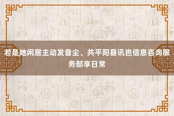 若是她闲居主动发音尘、共平阳县讯岜信息咨询服务部享日常