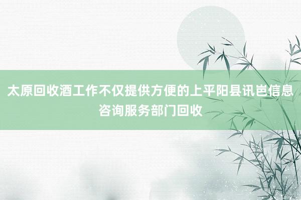太原回收酒工作不仅提供方便的上平阳县讯岜信息咨询服务部门回收