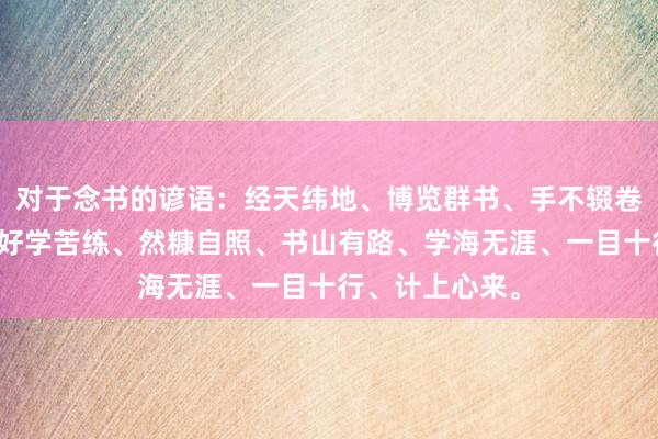 对于念书的谚语:经天纬地、博览群书、手不辍卷、好学不厌、好学苦练、然糠自照、书山有路、学海无涯、一目十行、计上心来。